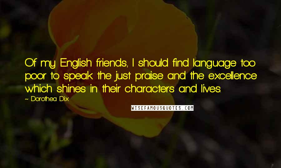 Dorothea Dix Quotes: Of my English friends, I should find language too poor to speak the just praise and the excellence which shines in their characters and lives.