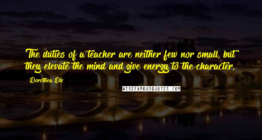Dorothea Dix Quotes: The duties of a teacher are neither few nor small, but they elevate the mind and give energy to the character.