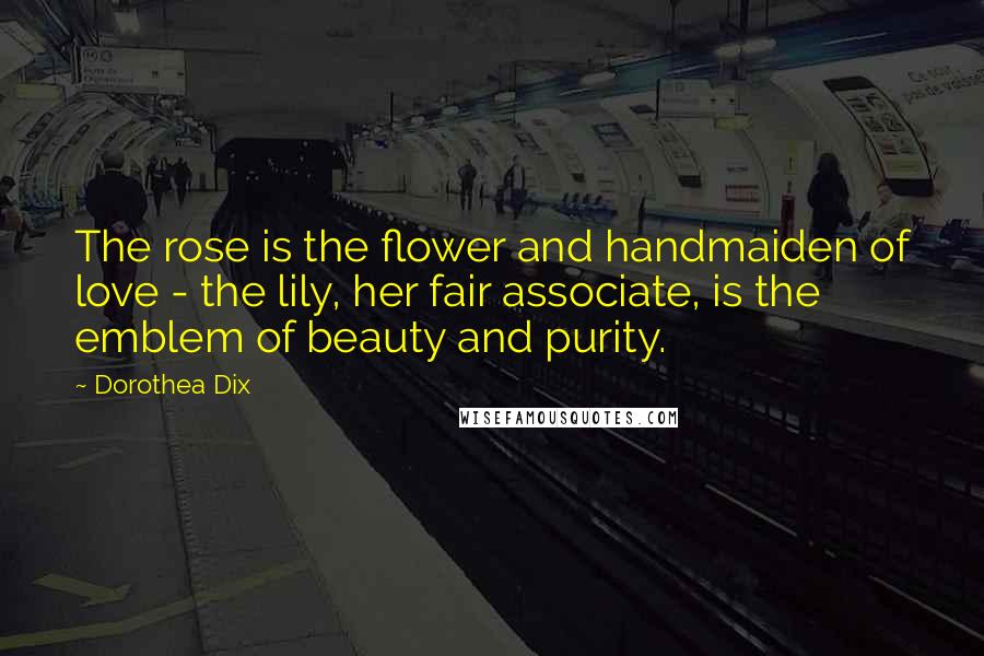 Dorothea Dix Quotes: The rose is the flower and handmaiden of love - the lily, her fair associate, is the emblem of beauty and purity.