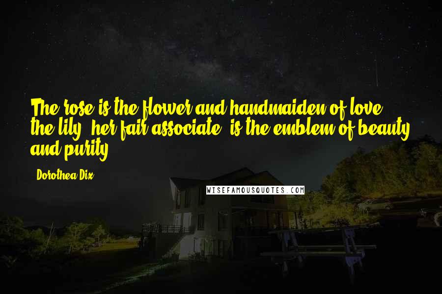 Dorothea Dix Quotes: The rose is the flower and handmaiden of love - the lily, her fair associate, is the emblem of beauty and purity.