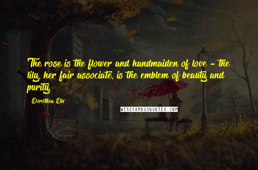 Dorothea Dix Quotes: The rose is the flower and handmaiden of love - the lily, her fair associate, is the emblem of beauty and purity.