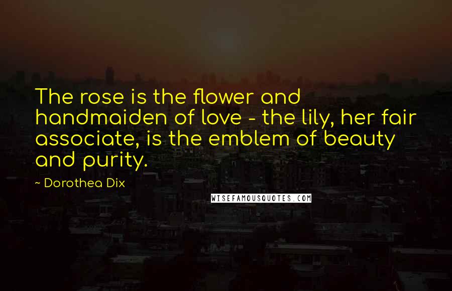 Dorothea Dix Quotes: The rose is the flower and handmaiden of love - the lily, her fair associate, is the emblem of beauty and purity.