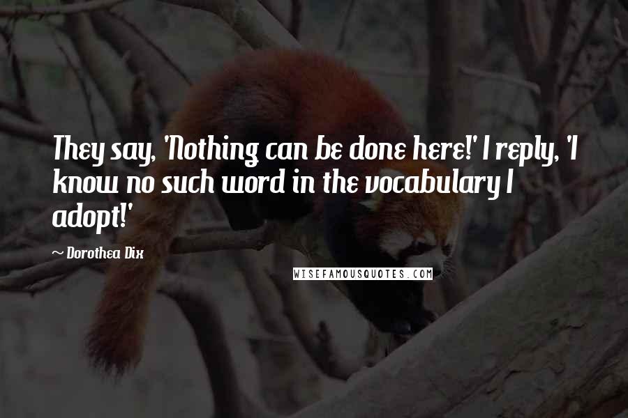 Dorothea Dix Quotes: They say, 'Nothing can be done here!' I reply, 'I know no such word in the vocabulary I adopt!'