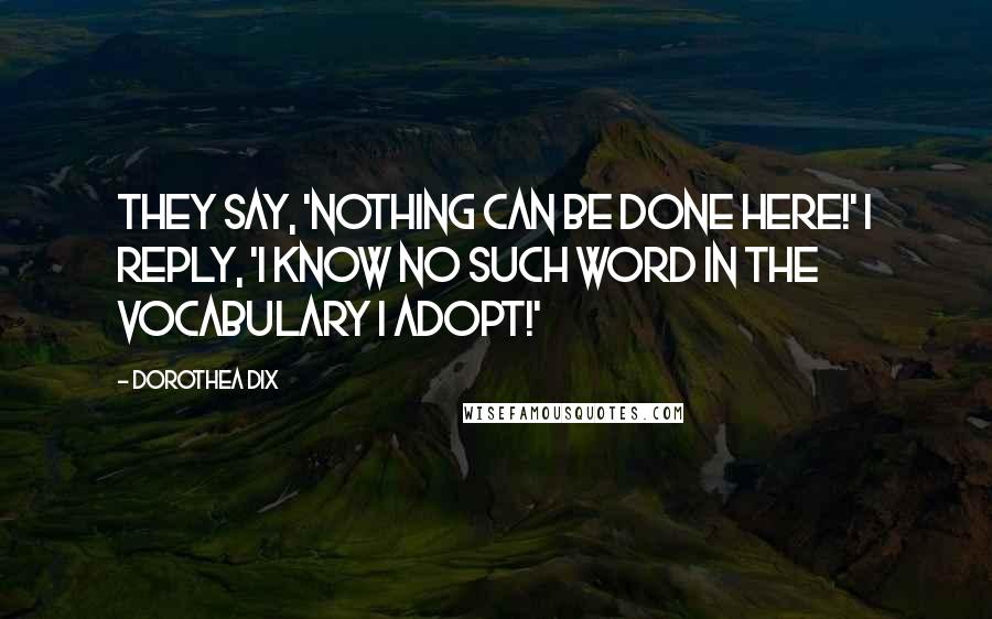 Dorothea Dix Quotes: They say, 'Nothing can be done here!' I reply, 'I know no such word in the vocabulary I adopt!'