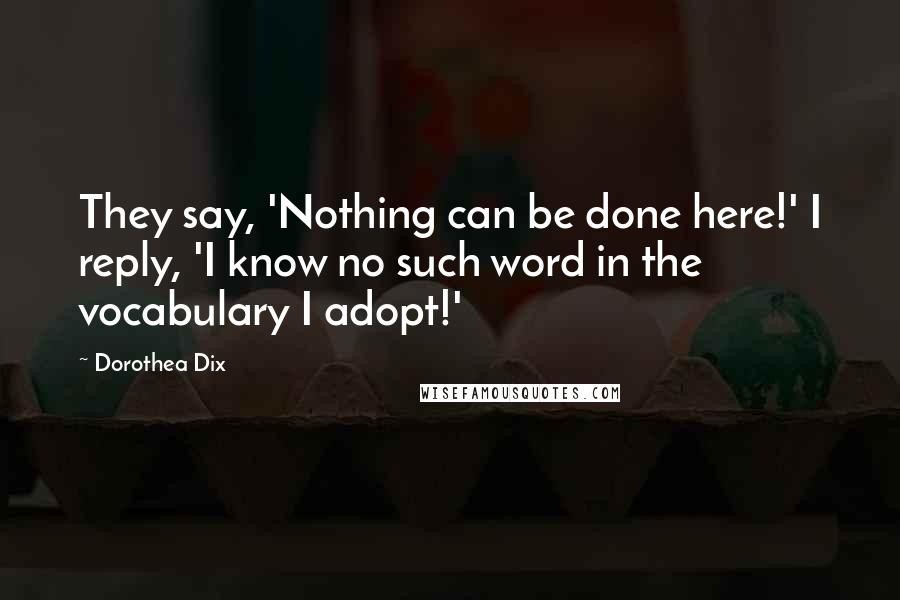 Dorothea Dix Quotes: They say, 'Nothing can be done here!' I reply, 'I know no such word in the vocabulary I adopt!'