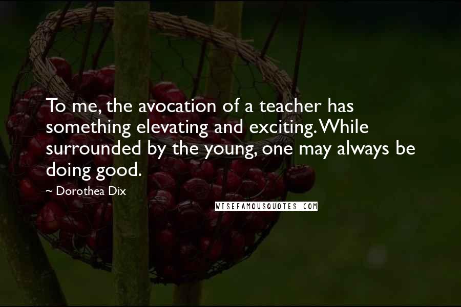 Dorothea Dix Quotes: To me, the avocation of a teacher has something elevating and exciting. While surrounded by the young, one may always be doing good.