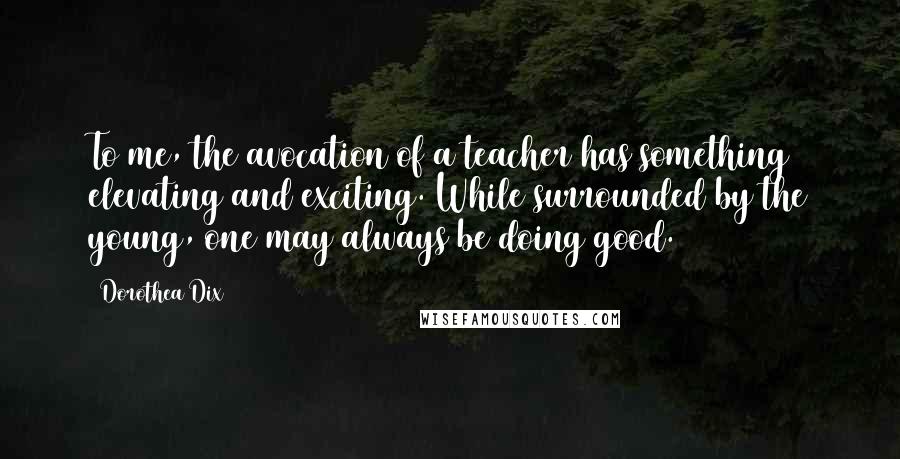 Dorothea Dix Quotes: To me, the avocation of a teacher has something elevating and exciting. While surrounded by the young, one may always be doing good.