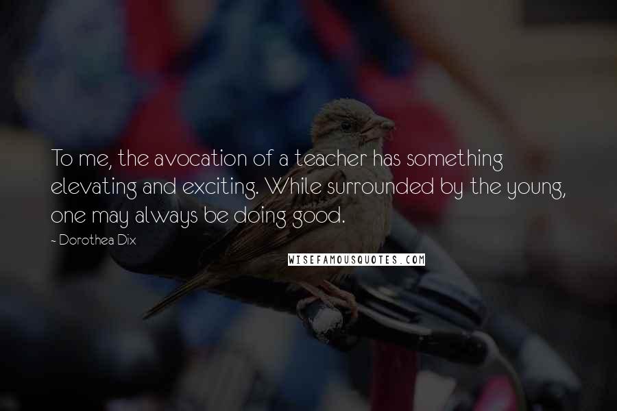 Dorothea Dix Quotes: To me, the avocation of a teacher has something elevating and exciting. While surrounded by the young, one may always be doing good.