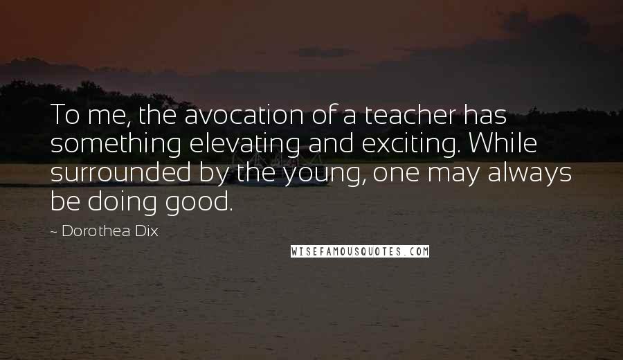 Dorothea Dix Quotes: To me, the avocation of a teacher has something elevating and exciting. While surrounded by the young, one may always be doing good.