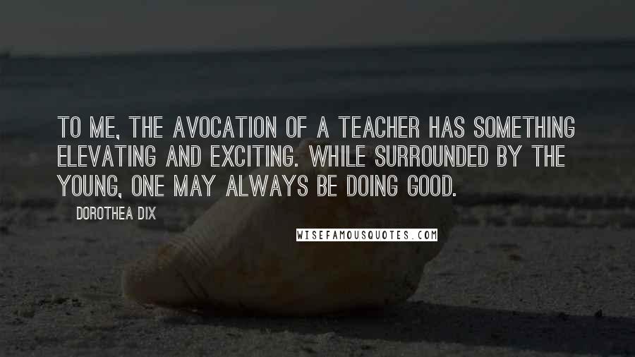 Dorothea Dix Quotes: To me, the avocation of a teacher has something elevating and exciting. While surrounded by the young, one may always be doing good.