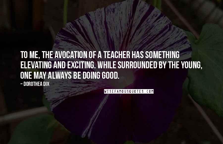 Dorothea Dix Quotes: To me, the avocation of a teacher has something elevating and exciting. While surrounded by the young, one may always be doing good.