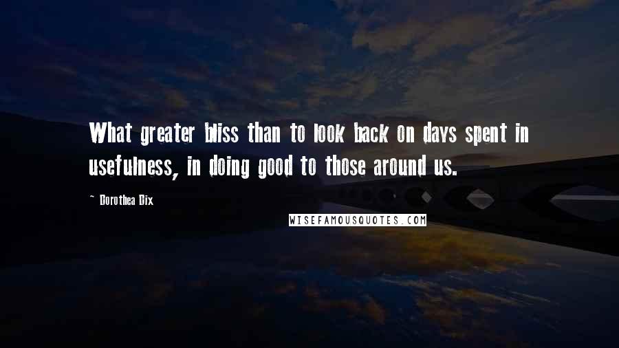 Dorothea Dix Quotes: What greater bliss than to look back on days spent in usefulness, in doing good to those around us.