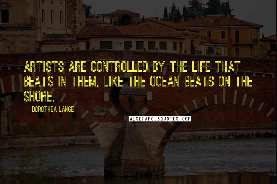 Dorothea Lange Quotes: Artists are controlled by the life that beats in them, like the ocean beats on the shore.