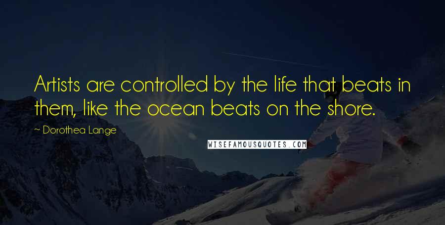 Dorothea Lange Quotes: Artists are controlled by the life that beats in them, like the ocean beats on the shore.