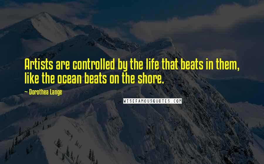 Dorothea Lange Quotes: Artists are controlled by the life that beats in them, like the ocean beats on the shore.