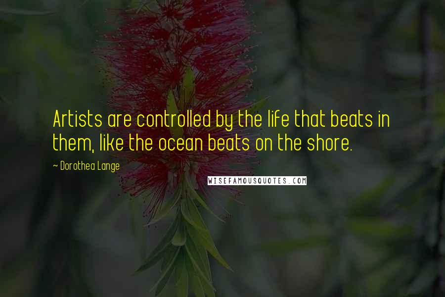 Dorothea Lange Quotes: Artists are controlled by the life that beats in them, like the ocean beats on the shore.