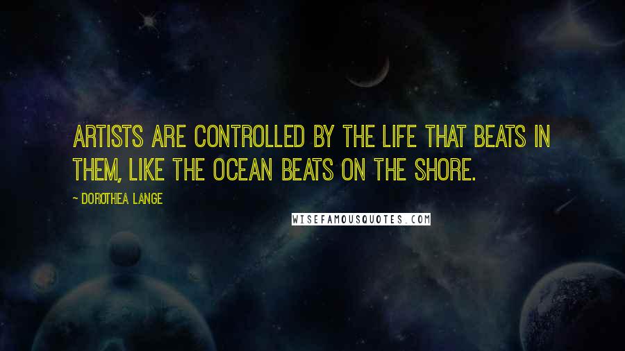 Dorothea Lange Quotes: Artists are controlled by the life that beats in them, like the ocean beats on the shore.