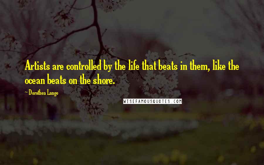 Dorothea Lange Quotes: Artists are controlled by the life that beats in them, like the ocean beats on the shore.