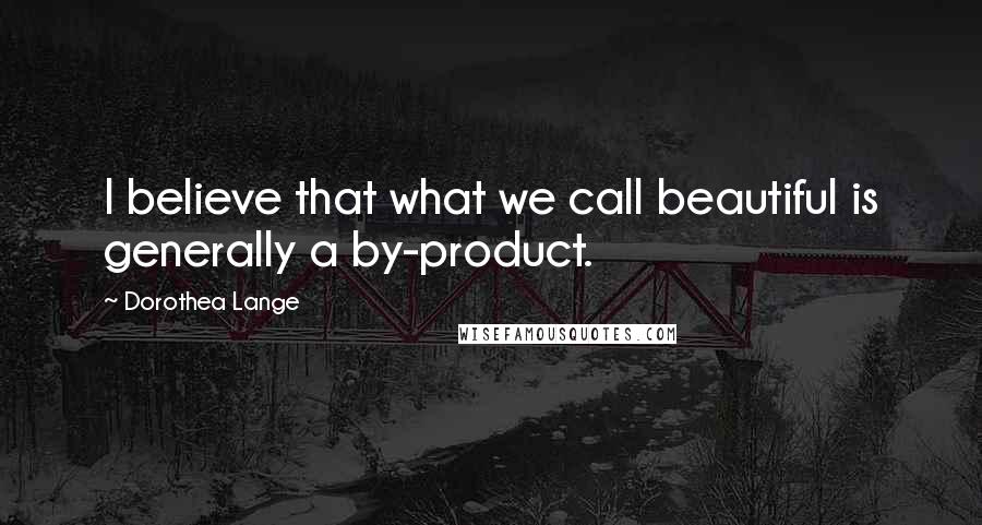 Dorothea Lange Quotes: I believe that what we call beautiful is generally a by-product.