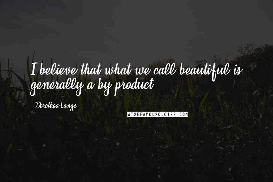 Dorothea Lange Quotes: I believe that what we call beautiful is generally a by-product.