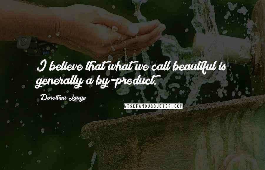 Dorothea Lange Quotes: I believe that what we call beautiful is generally a by-product.