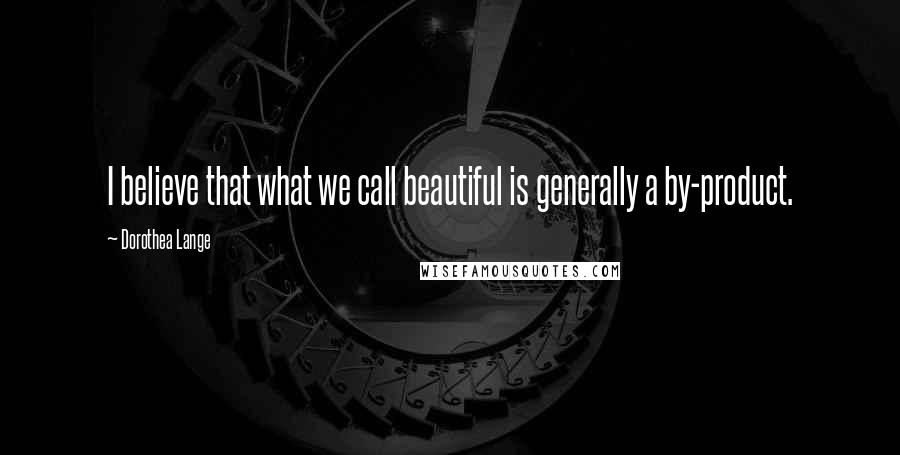 Dorothea Lange Quotes: I believe that what we call beautiful is generally a by-product.