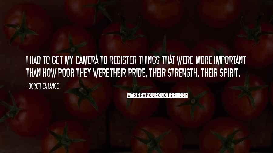 Dorothea Lange Quotes: I had to get my camera to register things that were more important than how poor they weretheir pride, their strength, their spirit.