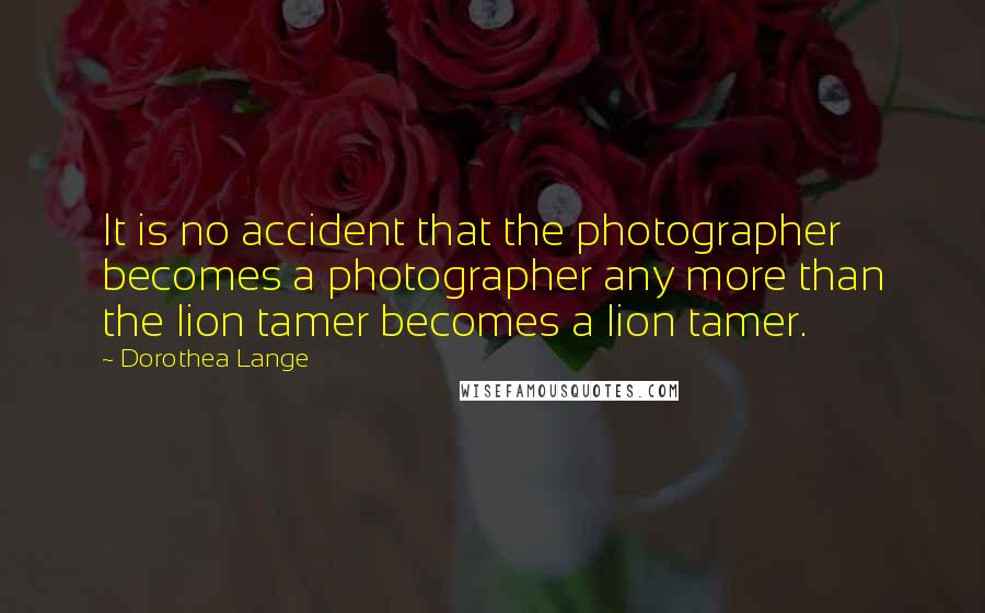 Dorothea Lange Quotes: It is no accident that the photographer becomes a photographer any more than the lion tamer becomes a lion tamer.