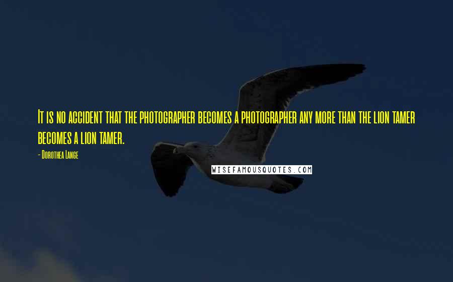 Dorothea Lange Quotes: It is no accident that the photographer becomes a photographer any more than the lion tamer becomes a lion tamer.