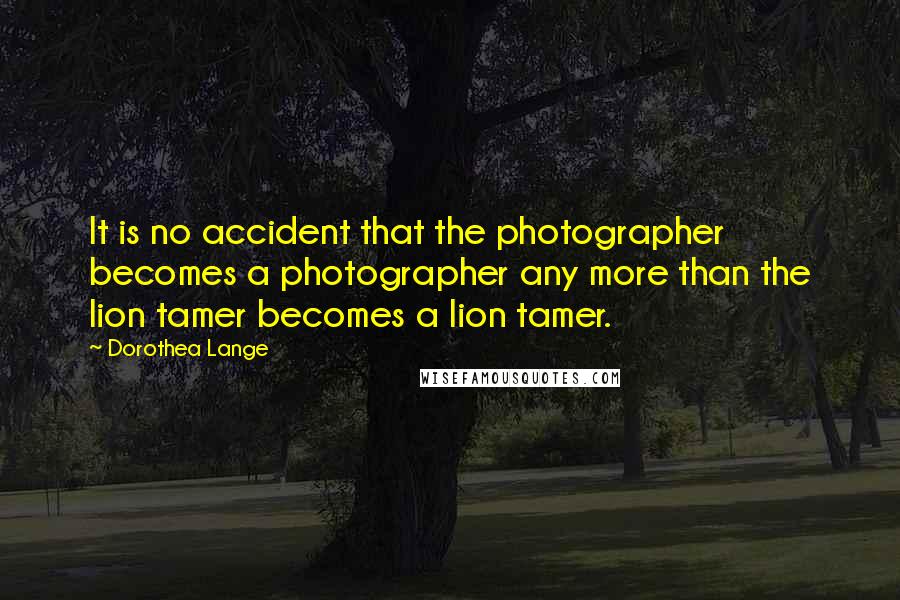 Dorothea Lange Quotes: It is no accident that the photographer becomes a photographer any more than the lion tamer becomes a lion tamer.
