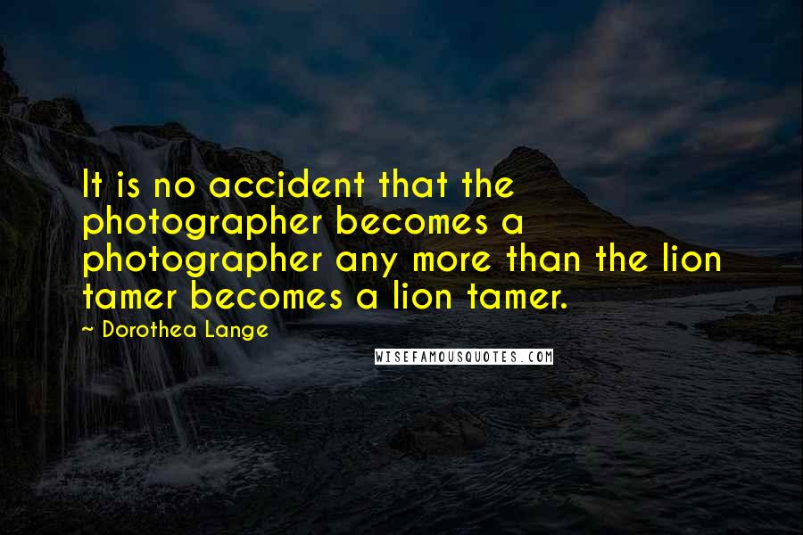 Dorothea Lange Quotes: It is no accident that the photographer becomes a photographer any more than the lion tamer becomes a lion tamer.