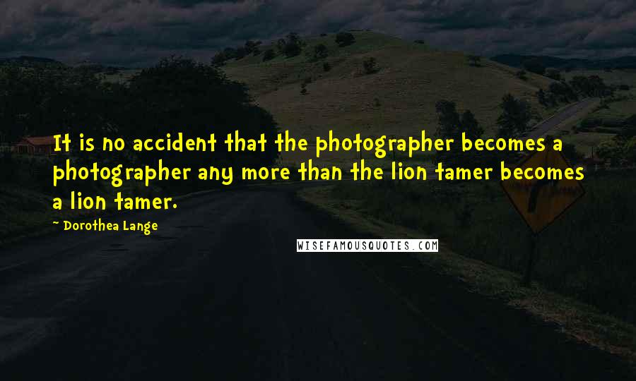 Dorothea Lange Quotes: It is no accident that the photographer becomes a photographer any more than the lion tamer becomes a lion tamer.
