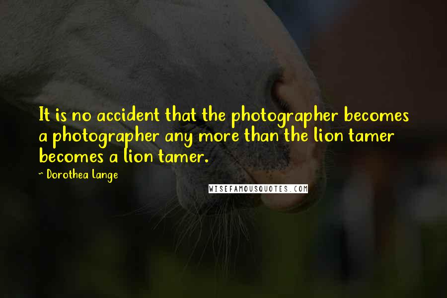 Dorothea Lange Quotes: It is no accident that the photographer becomes a photographer any more than the lion tamer becomes a lion tamer.