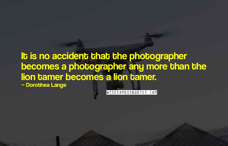 Dorothea Lange Quotes: It is no accident that the photographer becomes a photographer any more than the lion tamer becomes a lion tamer.
