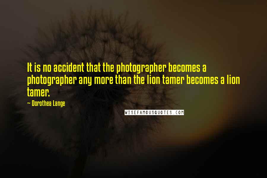 Dorothea Lange Quotes: It is no accident that the photographer becomes a photographer any more than the lion tamer becomes a lion tamer.