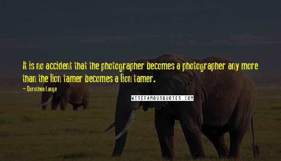 Dorothea Lange Quotes: It is no accident that the photographer becomes a photographer any more than the lion tamer becomes a lion tamer.
