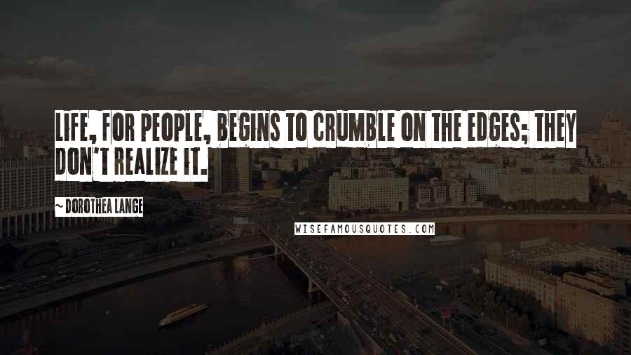 Dorothea Lange Quotes: Life, for people, begins to crumble on the edges; they don't realize it.