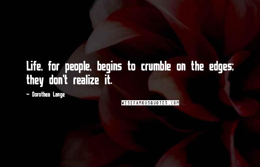 Dorothea Lange Quotes: Life, for people, begins to crumble on the edges; they don't realize it.