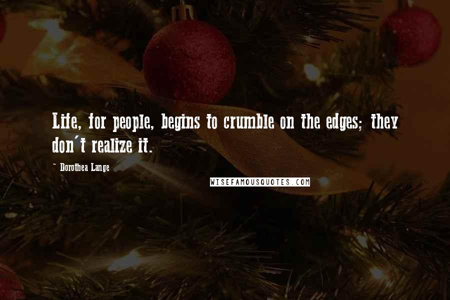 Dorothea Lange Quotes: Life, for people, begins to crumble on the edges; they don't realize it.