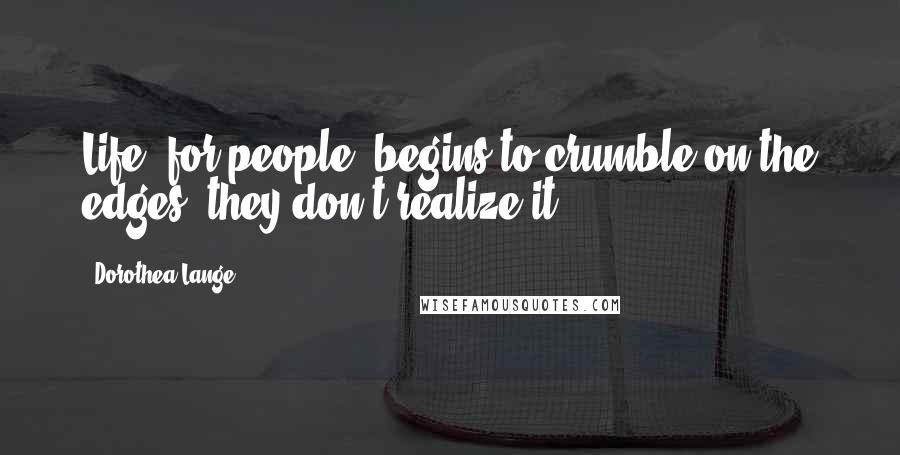 Dorothea Lange Quotes: Life, for people, begins to crumble on the edges; they don't realize it.