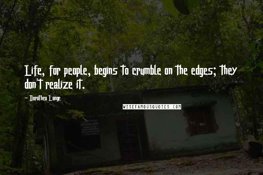 Dorothea Lange Quotes: Life, for people, begins to crumble on the edges; they don't realize it.