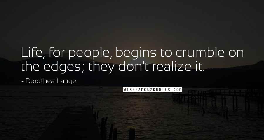 Dorothea Lange Quotes: Life, for people, begins to crumble on the edges; they don't realize it.