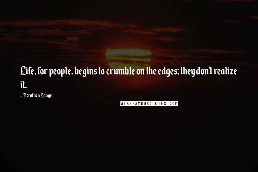 Dorothea Lange Quotes: Life, for people, begins to crumble on the edges; they don't realize it.