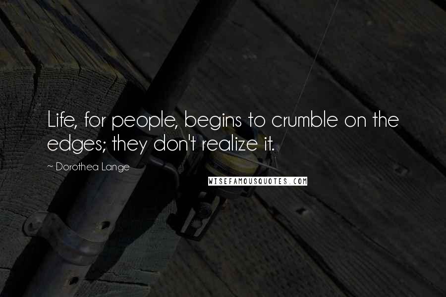 Dorothea Lange Quotes: Life, for people, begins to crumble on the edges; they don't realize it.