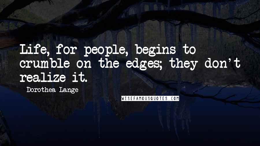 Dorothea Lange Quotes: Life, for people, begins to crumble on the edges; they don't realize it.