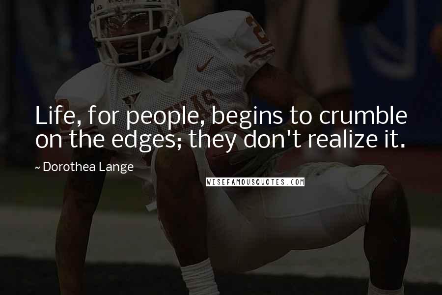 Dorothea Lange Quotes: Life, for people, begins to crumble on the edges; they don't realize it.