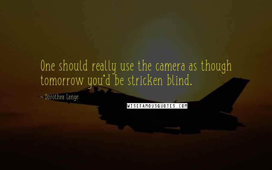 Dorothea Lange Quotes: One should really use the camera as though tomorrow you'd be stricken blind.