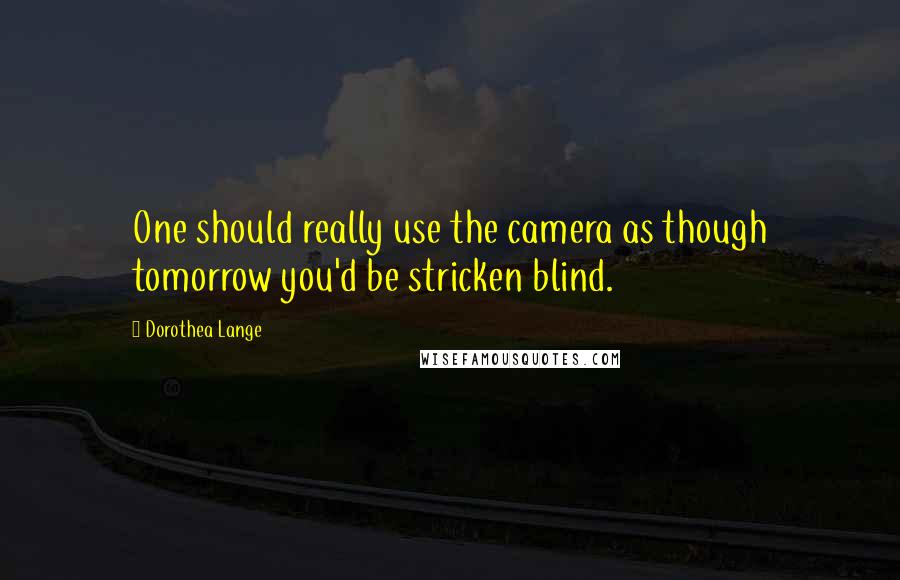 Dorothea Lange Quotes: One should really use the camera as though tomorrow you'd be stricken blind.