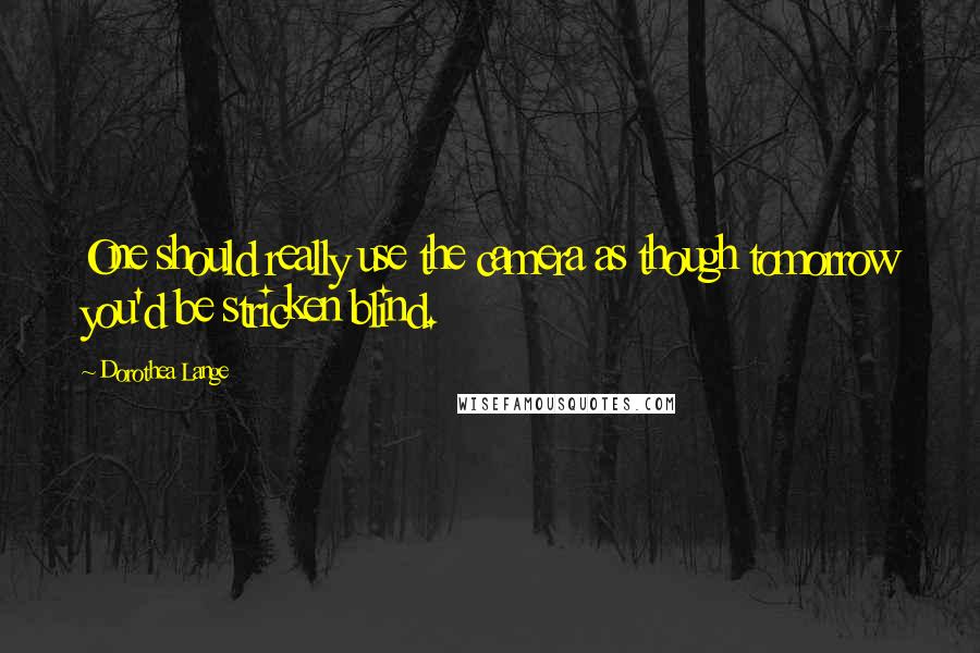 Dorothea Lange Quotes: One should really use the camera as though tomorrow you'd be stricken blind.