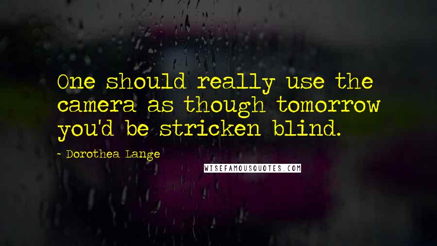 Dorothea Lange Quotes: One should really use the camera as though tomorrow you'd be stricken blind.